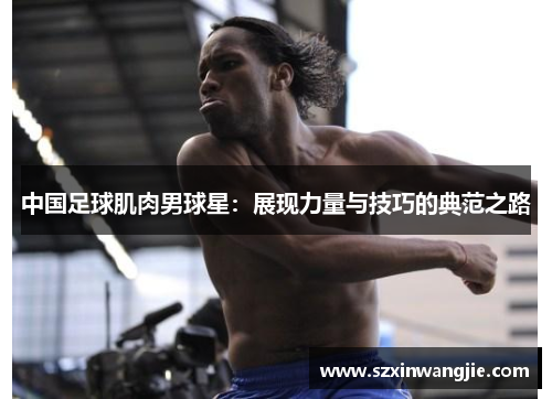 中国足球肌肉男球星：展现力量与技巧的典范之路
