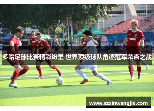 多哈足球比赛精彩纷呈 世界顶级球队角逐冠军荣誉之战